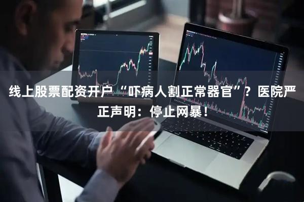 线上股票配资开户 “吓病人割正常器官”？医院严正声明：停止网暴！