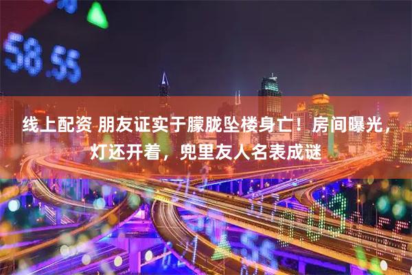 线上配资 朋友证实于朦胧坠楼身亡！房间曝光，灯还开着，兜里友人名表成谜