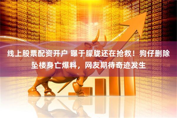 线上股票配资开户 曝于朦胧还在抢救！狗仔删除坠楼身亡爆料，网友期待奇迹发生