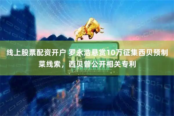 线上股票配资开户 罗永浩悬赏10万征集西贝预制菜线索，西贝曾公开相关专利
