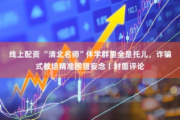 线上配资 “清北名师”伴学群里全是托儿，诈骗式教培精准围猎妄念丨封面评论