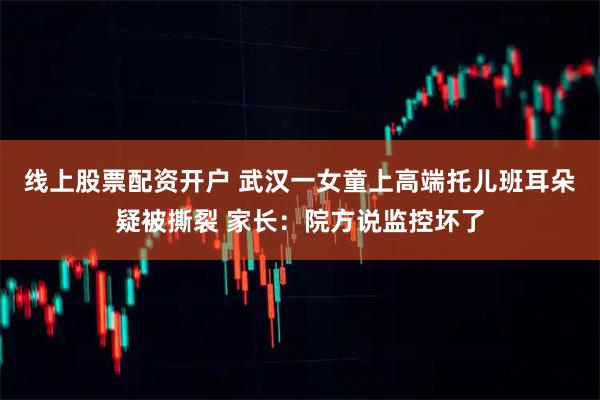 线上股票配资开户 武汉一女童上高端托儿班耳朵疑被撕裂 家长：院方说监控坏了