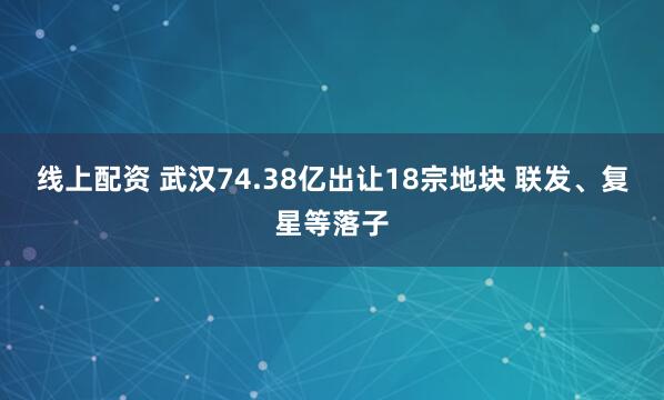线上配资 武汉74.38亿出让18宗地块 联发、复星等落子