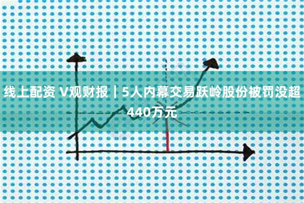 线上配资 V观财报｜5人内幕交易跃岭股份被罚没超440万元