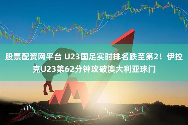 股票配资网平台 U23国足实时排名跌至第2！伊拉克U23第62分钟攻破澳大利亚球门