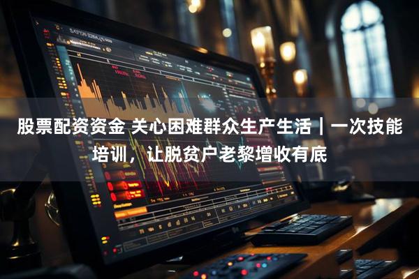 股票配资资金 关心困难群众生产生活｜一次技能培训，让脱贫户老黎增收有底