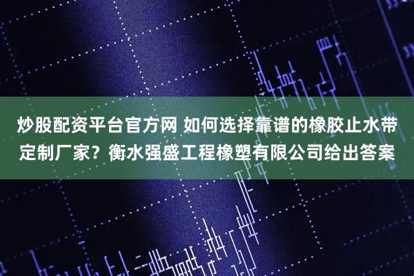 炒股配资平台官方网 如何选择靠谱的橡胶止水带定制厂家?衡水强盛工程橡塑有限公司给出答案