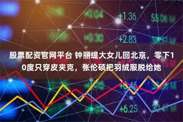 股票配资官网平台 钟丽缇大女儿回北京，零下10度只穿皮夹克，张伦硕把羽绒服脱给她