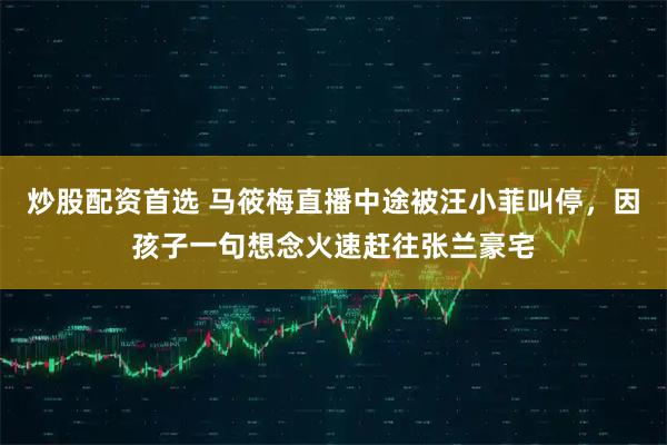 炒股配资首选 马筱梅直播中途被汪小菲叫停，因孩子一句想念火速赶往张兰豪宅