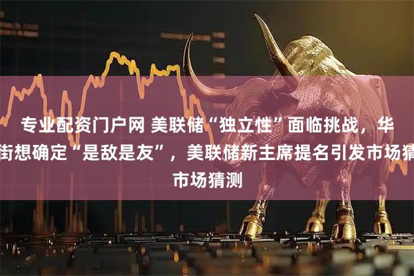 专业配资门户网 美联储“独立性”面临挑战,华尔街想确定“是敌是友”,美联储新主席提名引发市场猜测