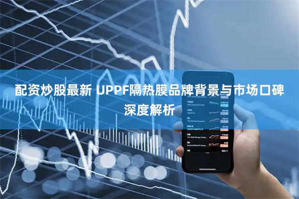 配资炒股最新 UPPF隔热膜品牌背景与市场口碑深度解析
