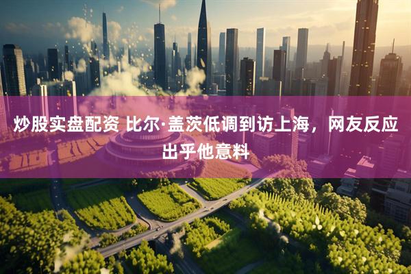 炒股实盘配资 比尔·盖茨低调到访上海，网友反应出乎他意料