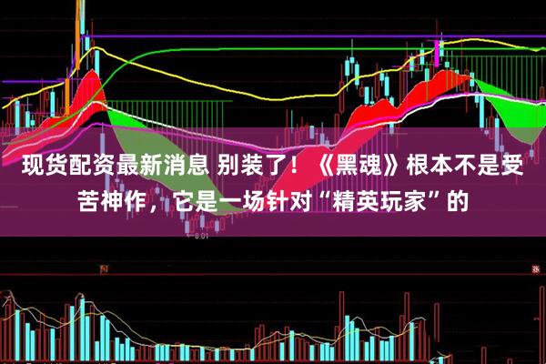 现货配资最新消息 别装了！《黑魂》根本不是受苦神作，它是一场针对“精英玩家”的
