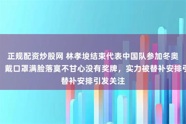 正规配资炒股网 林孝埈结束代表中国队参加冬奥会行程,戴口罩满脸落寞不甘心没有奖牌,实力被替补安排引发关注
