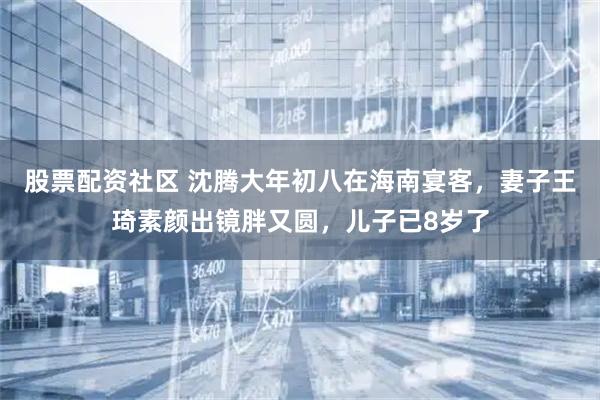 股票配资社区 沈腾大年初八在海南宴客，妻子王琦素颜出镜胖又圆，儿子已8岁了