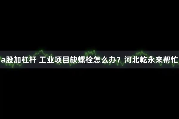 a股加杠杆 工业项目缺螺栓怎么办?河北乾永来帮忙
