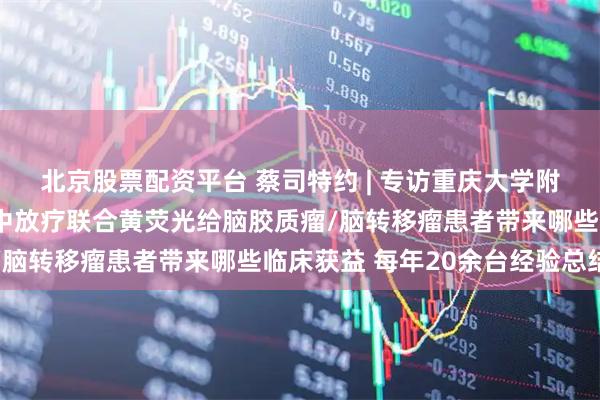 北京股票配资平台 蔡司特约 | 专访重庆大学附属肿瘤医院杨海峰:术中放疗联合黄荧光给脑胶质瘤/脑转移瘤患者带来哪些临床获益 每年20余台经验总结