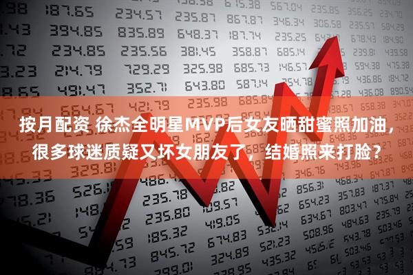 按月配资 徐杰全明星MVP后女友晒甜蜜照加油,很多球迷质疑又坏女朋友了,结婚照来打脸?