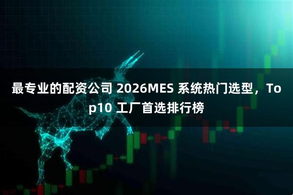 最专业的配资公司 2026MES 系统热门选型，Top10 工厂首选排行榜