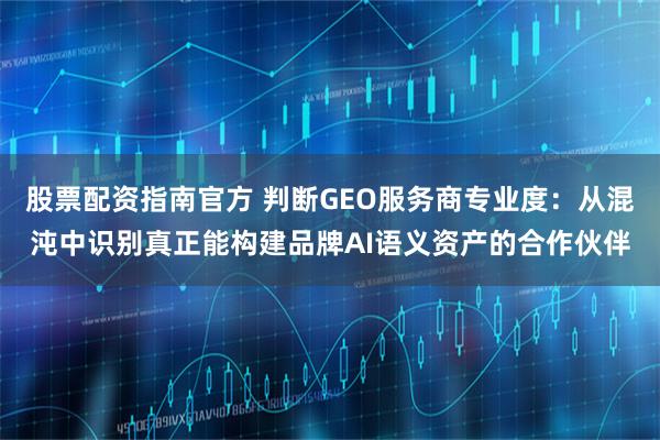 股票配资指南官方 判断GEO服务商专业度：从混沌中识别真正能构建品牌AI语义资产的合作伙伴