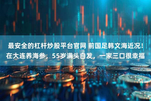 最安全的杠杆炒股平台官网 前国足韩文海近况!在大连养海参,55岁满头白发,一家三口很幸福