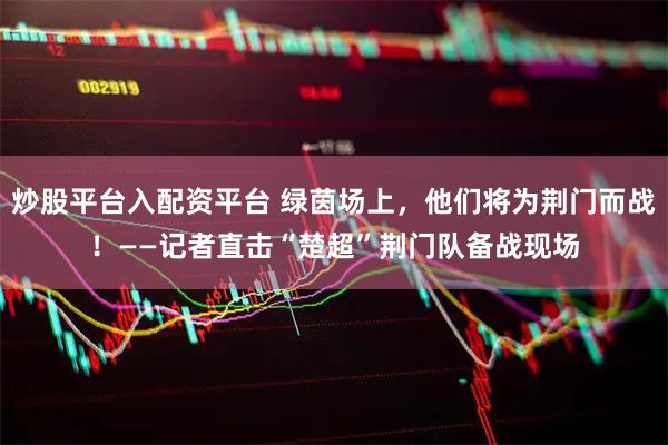 炒股平台入配资平台 绿茵场上，他们将为荆门而战！——记者直击“楚超”荆门队备战现场