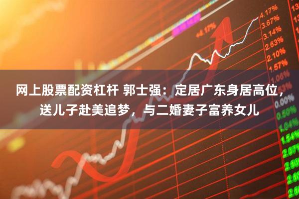 网上股票配资杠杆 郭士强：定居广东身居高位，送儿子赴美追梦，与二婚妻子富养女儿