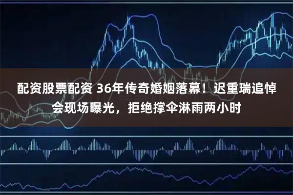 配资股票配资 36年传奇婚姻落幕！迟重瑞追悼会现场曝光，拒绝撑伞淋雨两小时