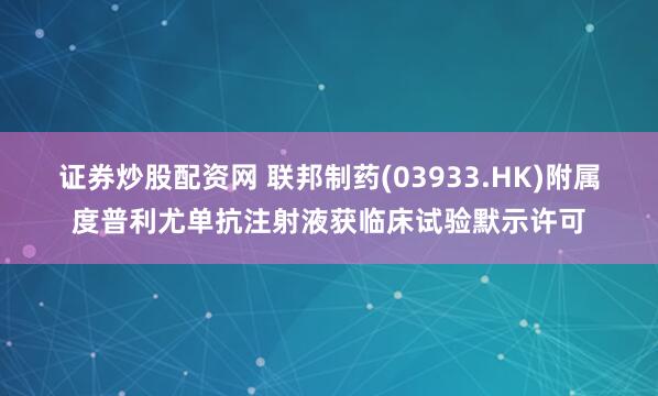 证券炒股配资网 联邦制药(03933.HK)附属度普利尤单抗注射液获临床试验默示许可
