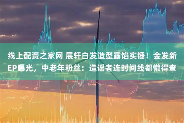 线上配资之家网 展轩白发造型露馅实锤！金发新EP曝光，中老年粉丝：造谣者连时间线都懒得查