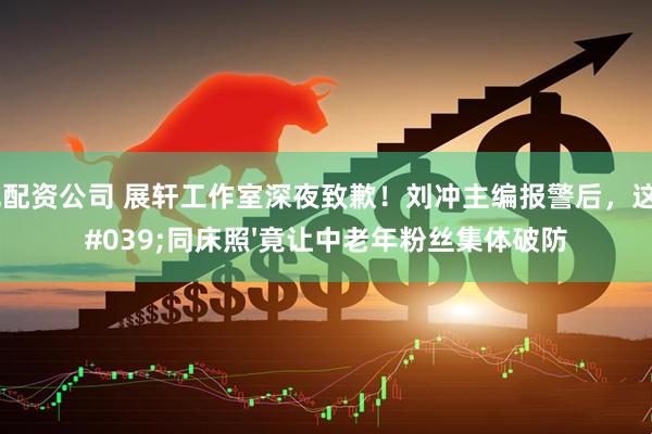 正规配资公司 展轩工作室深夜致歉！刘冲主编报警后，这张'同床照'竟让中老年粉丝集体破防