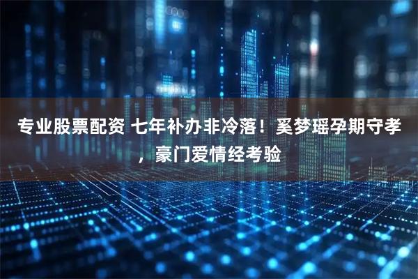 专业股票配资 七年补办非冷落！奚梦瑶孕期守孝，豪门爱情经考验