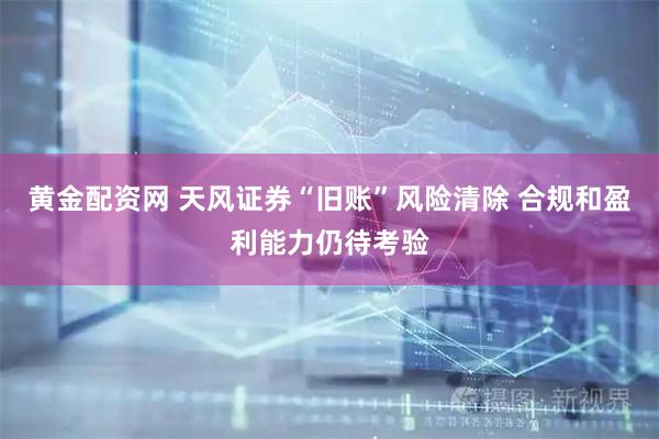 黄金配资网 天风证券“旧账”风险清除 合规和盈利能力仍待考验