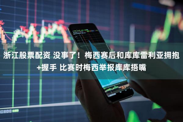 浙江股票配资 没事了！梅西赛后和库库雷利亚拥抱+握手 比赛时梅西举报库库捂嘴