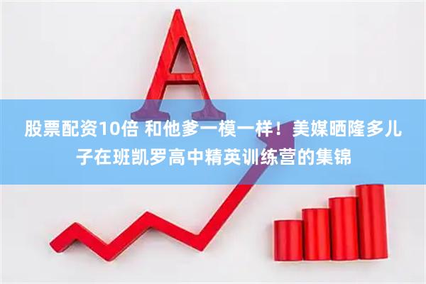 股票配资10倍 和他爹一模一样！美媒晒隆多儿子在班凯罗高中精英训练营的集锦